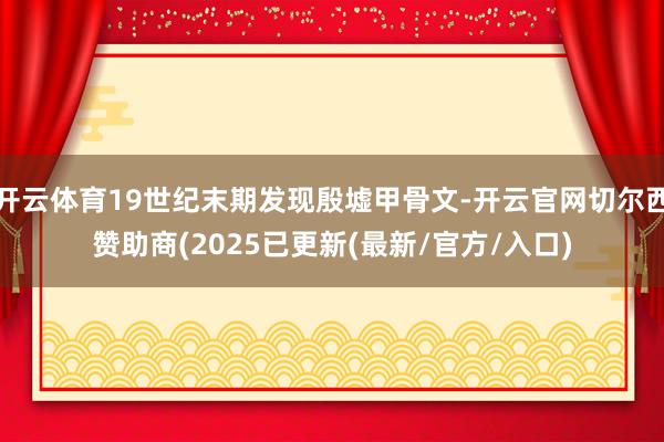 开云体育19世纪末期发现殷墟甲骨文-开云官网切尔西赞助商(2025已更新(最新/官方/入口)