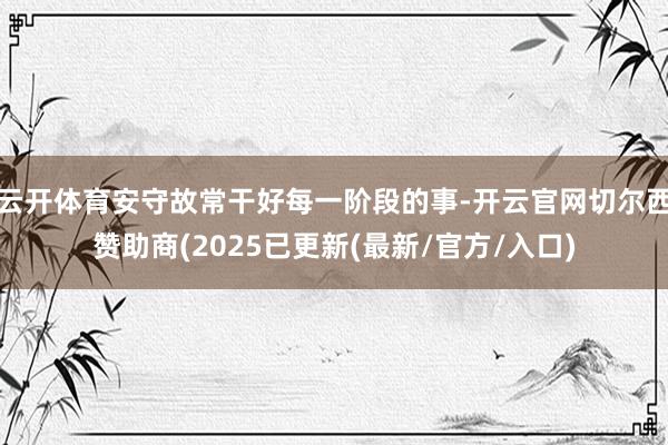 云开体育安守故常干好每一阶段的事-开云官网切尔西赞助商(2025已更新(最新/官方/入口)