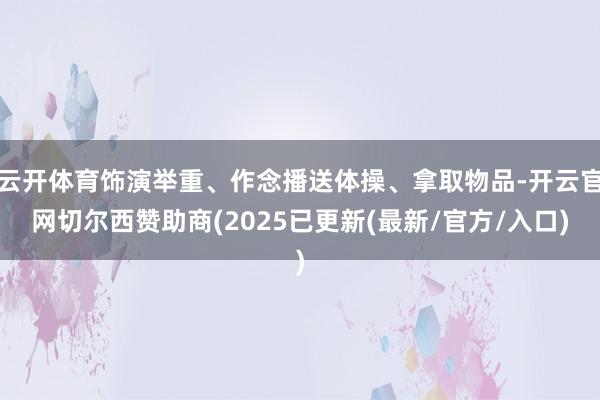 云开体育饰演举重、作念播送体操、拿取物品-开云官网切尔西赞助商(2025已更新(最新/官方/入口)