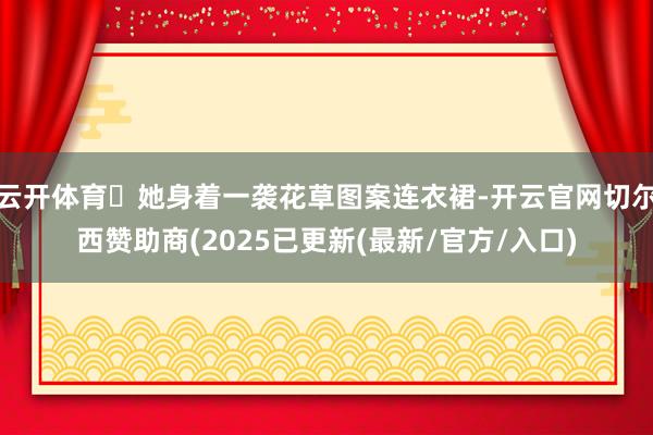 云开体育‌她身着一袭花草图案连衣裙-开云官网切尔西赞助商(2025已更新(最新/官方/入口)