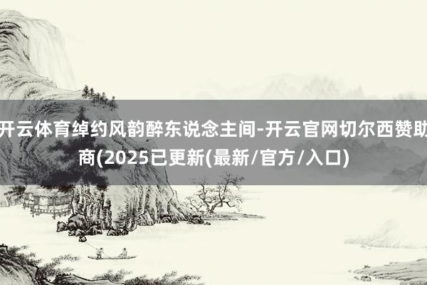 开云体育绰约风韵醉东说念主间-开云官网切尔西赞助商(2025已更新(最新/官方/入口)