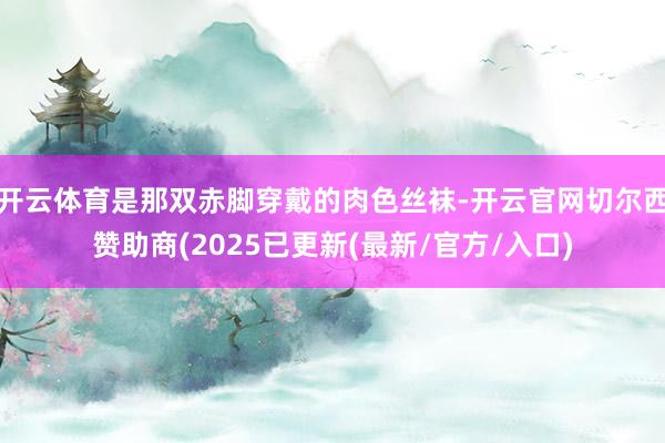 开云体育是那双赤脚穿戴的肉色丝袜-开云官网切尔西赞助商(2025已更新(最新/官方/入口)