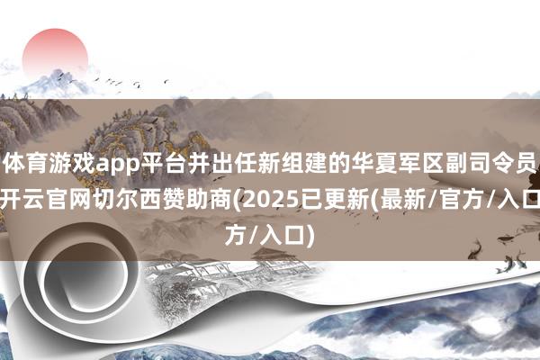 体育游戏app平台并出任新组建的华夏军区副司令员-开云官网切尔西赞助商(2025已更新(最新/官方/入口)