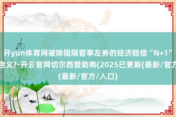 开yun体育网破除阻隔管事左券的经济赔偿“N+1”是什么含义?-开云官网切尔西赞助商(2025已更新(最新/官方/入口)