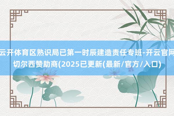 云开体育区熟识局已第一时辰建造责任专班-开云官网切尔西赞助商(2025已更新(最新/官方/入口)
