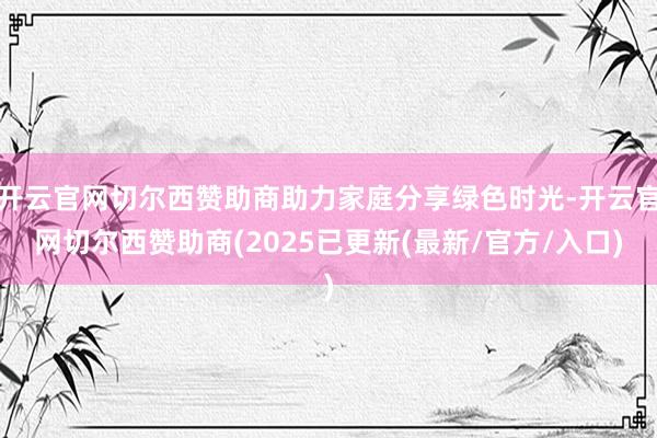 开云官网切尔西赞助商助力家庭分享绿色时光-开云官网切尔西赞助商(2025已更新(最新/官方/入口)