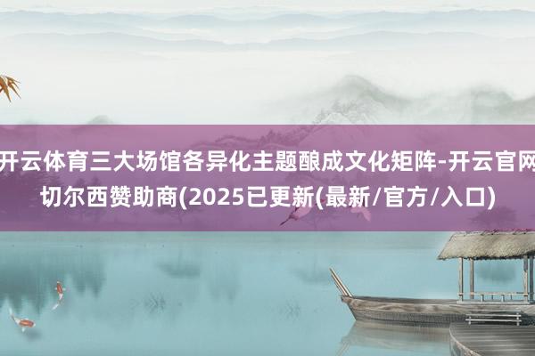 开云体育三大场馆各异化主题酿成文化矩阵-开云官网切尔西赞助商(2025已更新(最新/官方/入口)