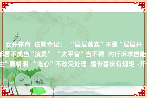 云开体育  往期牵记：  “层层落实”不是“层层开会”  贯彻党中央方案部署不成当“演员”  “太平官”当不得  内行诉求岂能淡然视之  “有来有往”要精明  “吃心”不改受处理  婚丧喜庆有规矩 -开云官网切尔西赞助商(2025已更新(最新/官方/入口)
