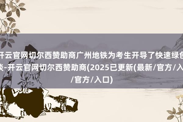 开云官网切尔西赞助商广州地铁为考生开导了快速绿色通谈-开云官网切尔西赞助商(2025已更新(最新/官方/入口)