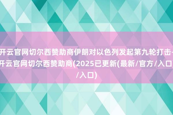 开云官网切尔西赞助商伊朗对以色列发起第九轮打击-开云官网切尔西赞助商(2025已更新(最新/官方/入口)
