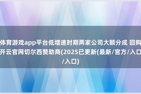 体育游戏app平台低增速时期两家公司大额分成 回购-开云官网切尔西赞助商(2025已更新(最新/官方/入口)