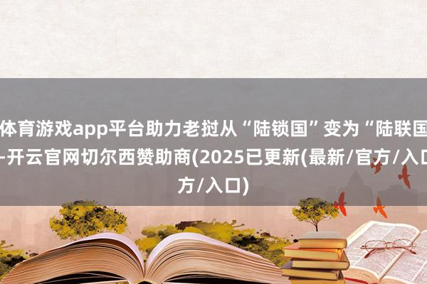 体育游戏app平台助力老挝从“陆锁国”变为“陆联国”-开云官网切尔西赞助商(2025已更新(最新/官方/入口)