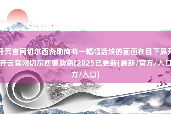 开云官网切尔西赞助商将一幅幅活泼的画面在目下展开-开云官网切尔西赞助商(2025已更新(最新/官方/入口)