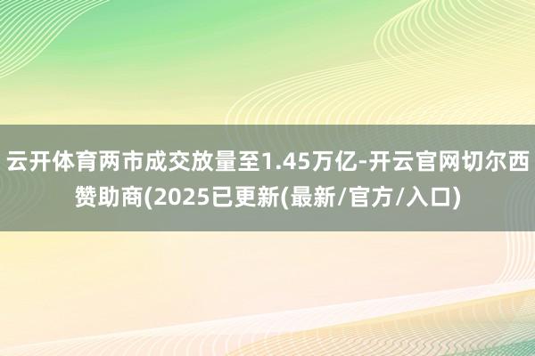 云开体育两市成交放量至1.45万亿-开云官网切尔西赞助商(2025已更新(最新/官方/入口)