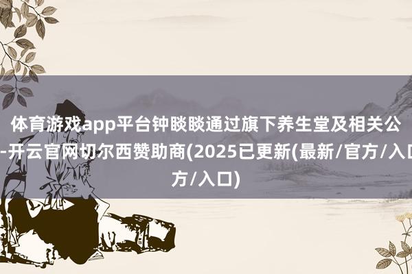 体育游戏app平台　　钟睒睒通过旗下养生堂及相关公司-开云官网切尔西赞助商(2025已更新(最新/官方/入口)