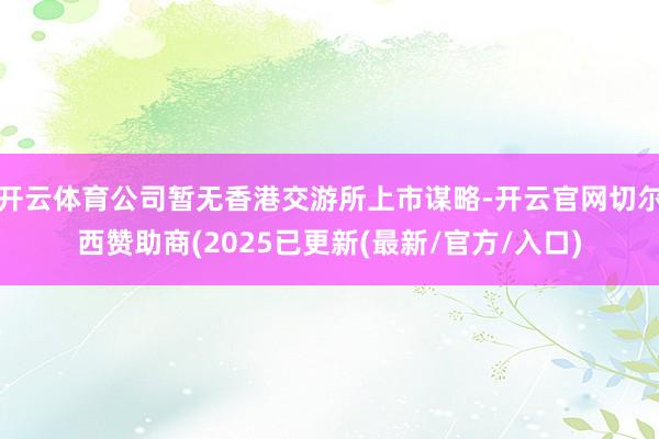开云体育公司暂无香港交游所上市谋略-开云官网切尔西赞助商(2025已更新(最新/官方/入口)