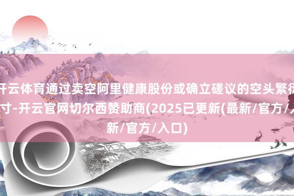 开云体育通过卖空阿里健康股份或确立磋议的空头繁衍品头寸-开云官网切尔西赞助商(2025已更新(最新/官方/入口)