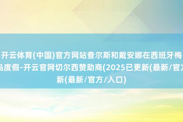 开云体育(中国)官方网站查尔斯和戴安娜在西班牙梅扎卡小岛度假-开云官网切尔西赞助商(2025已更新(最新/官方/入口)