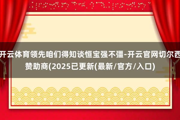 开云体育领先咱们得知谈恒宝强不彊-开云官网切尔西赞助商(2025已更新(最新/官方/入口)