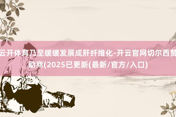 云开体育乃至缓缓发展成肝纤维化-开云官网切尔西赞助商(2025已更新(最新/官方/入口)