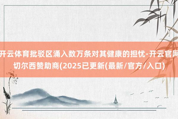 开云体育批驳区涌入数万条对其健康的担忧-开云官网切尔西赞助商(2025已更新(最新/官方/入口)