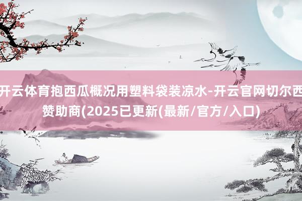 开云体育抱西瓜概况用塑料袋装凉水-开云官网切尔西赞助商(2025已更新(最新/官方/入口)