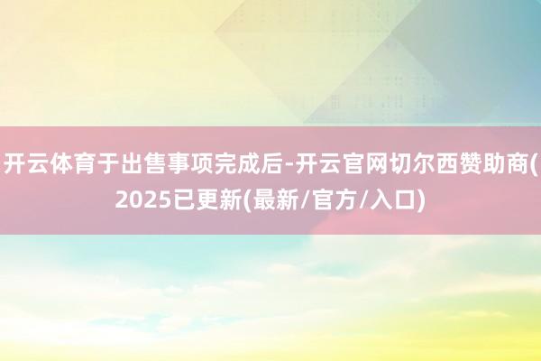 开云体育　　于出售事项完成后-开云官网切尔西赞助商(2025已更新(最新/官方/入口)