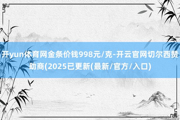 开yun体育网金条价钱998元/克-开云官网切尔西赞助商(2025已更新(最新/官方/入口)