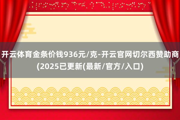 开云体育金条价钱936元/克-开云官网切尔西赞助商(2025已更新(最新/官方/入口)