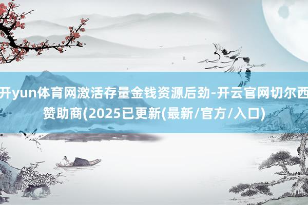 开yun体育网激活存量金钱资源后劲-开云官网切尔西赞助商(2025已更新(最新/官方/入口)