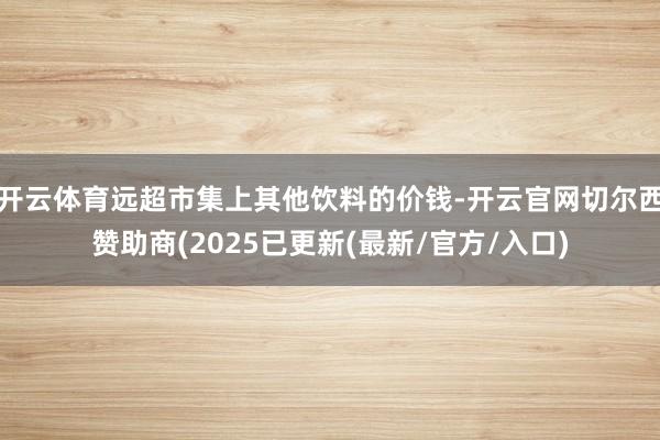 开云体育远超市集上其他饮料的价钱-开云官网切尔西赞助商(2025已更新(最新/官方/入口)