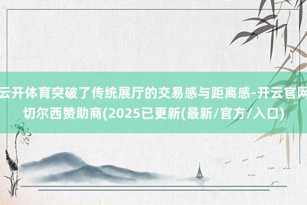 云开体育突破了传统展厅的交易感与距离感-开云官网切尔西赞助商(2025已更新(最新/官方/入口)
