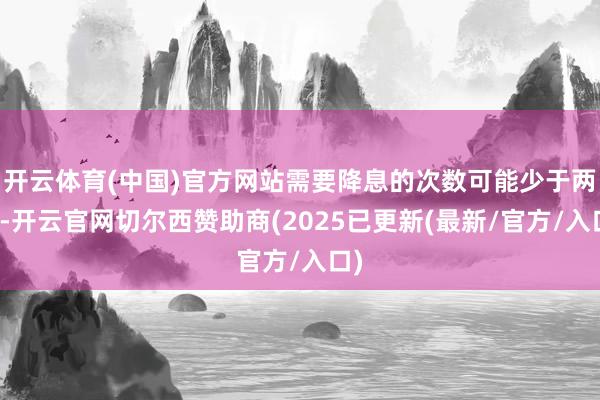 开云体育(中国)官方网站需要降息的次数可能少于两次-开云官网切尔西赞助商(2025已更新(最新/官方/入口)