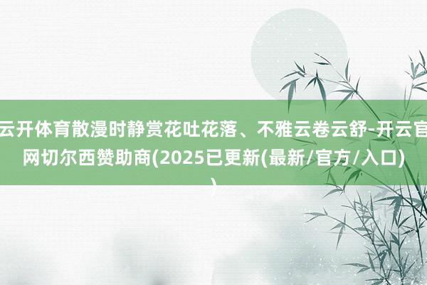 云开体育散漫时静赏花吐花落、不雅云卷云舒-开云官网切尔西赞助商(2025已更新(最新/官方/入口)