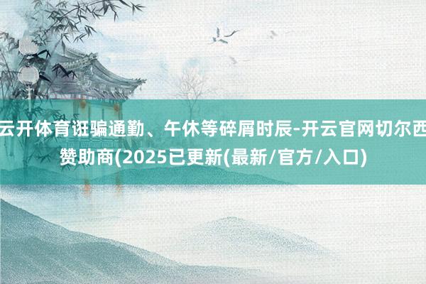 云开体育诳骗通勤、午休等碎屑时辰-开云官网切尔西赞助商(2025已更新(最新/官方/入口)