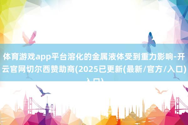 体育游戏app平台溶化的金属液体受到重力影响-开云官网切尔西赞助商(2025已更新(最新/官方/入口)
