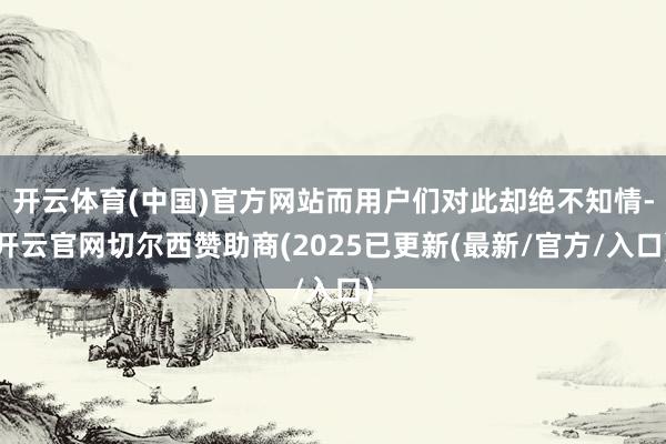 开云体育(中国)官方网站而用户们对此却绝不知情-开云官网切尔西赞助商(2025已更新(最新/官方/入口)