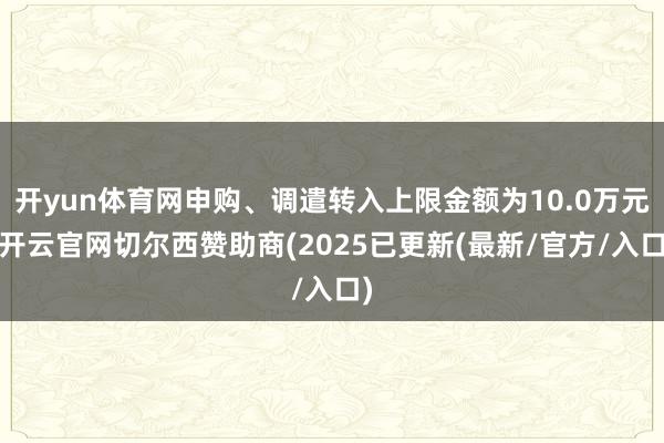 开yun体育网申购、调遣转入上限金额为10.0万元-开云官网切尔西赞助商(2025已更新(最新/官方/入口)