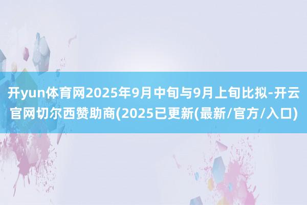 开yun体育网2025年9月中旬与9月上旬比拟-开云官网切尔西赞助商(2025已更新(最新/官方/入口)