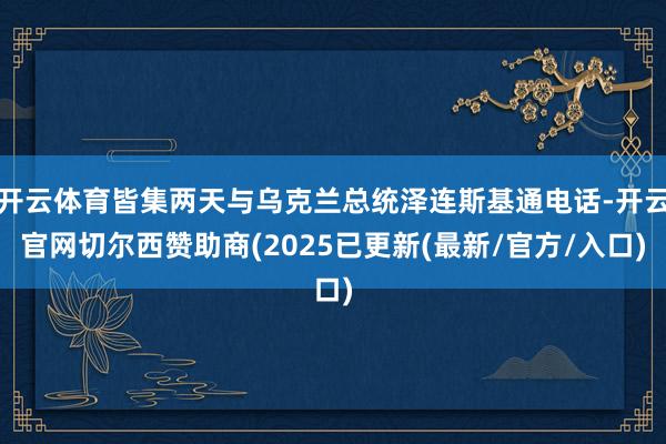 开云体育皆集两天与乌克兰总统泽连斯基通电话-开云官网切尔西赞助商(2025已更新(最新/官方/入口)