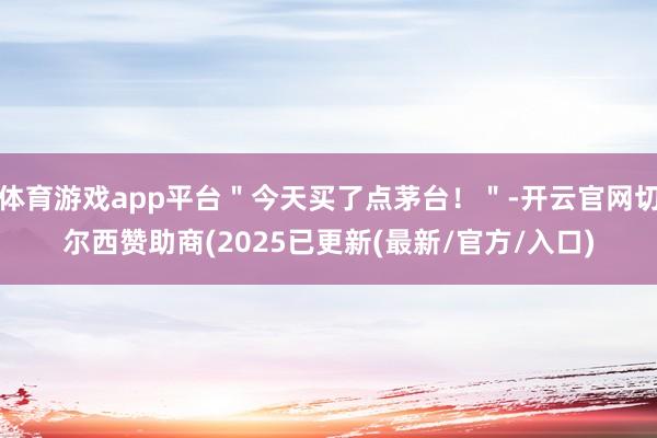 体育游戏app平台＂今天买了点茅台！＂-开云官网切尔西赞助商(2025已更新(最新/官方/入口)