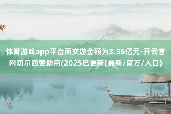 体育游戏app平台而交游金额为3.35亿元-开云官网切尔西赞助商(2025已更新(最新/官方/入口)
