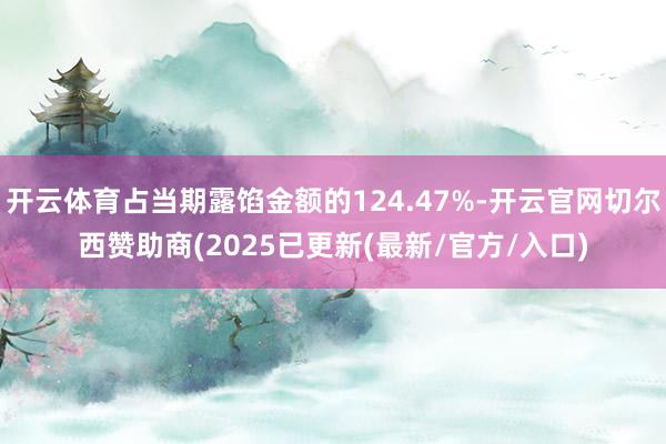 开云体育占当期露馅金额的124.47%-开云官网切尔西赞助商(2025已更新(最新/官方/入口)