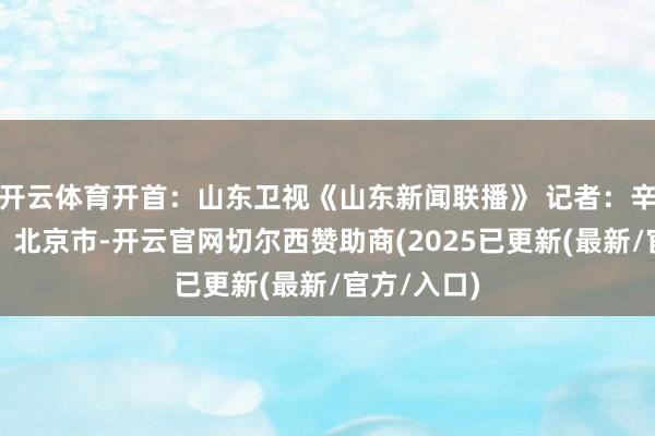 开云体育开首：山东卫视《山东新闻联播》 记者：辛鹏发布于：北京市-开云官网切尔西赞助商(2025已更新(最新/官方/入口)