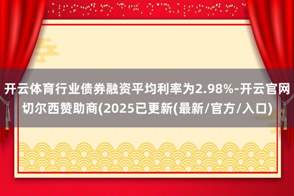 开云体育行业债券融资平均利率为2.98%-开云官网切尔西赞助商(2025已更新(最新/官方/入口)
