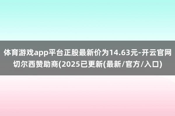 体育游戏app平台正股最新价为14.63元-开云官网切尔西赞助商(2025已更新(最新/官方/入口)