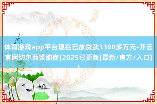 体育游戏app平台现在已放贷款3300多万元-开云官网切尔西赞助商(2025已更新(最新/官方/入口)
