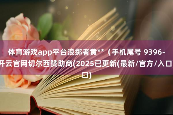 体育游戏app平台浪掷者黄**（手机尾号 9396-开云官网切尔西赞助商(2025已更新(最新/官方/入口)