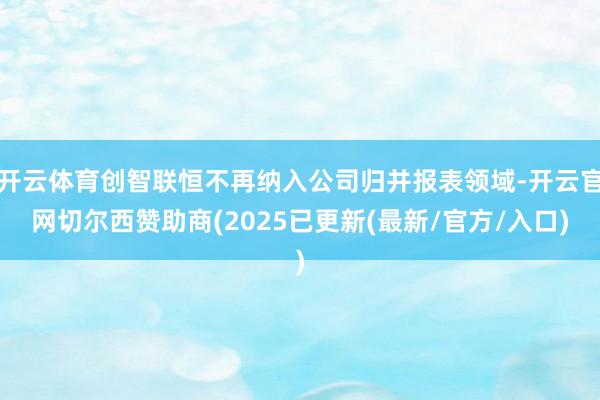 开云体育创智联恒不再纳入公司归并报表领域-开云官网切尔西赞助商(2025已更新(最新/官方/入口)