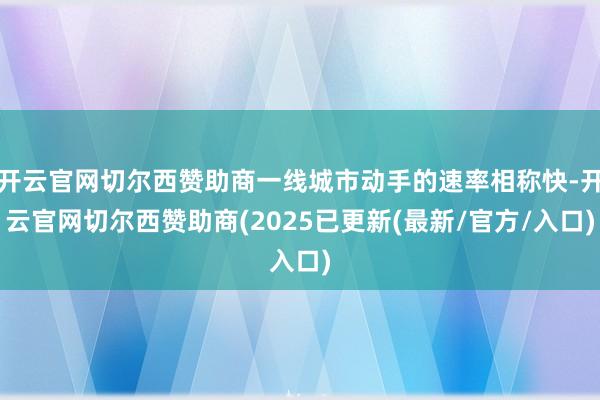 开云官网切尔西赞助商一线城市动手的速率相称快-开云官网切尔西赞助商(2025已更新(最新/官方/入口)